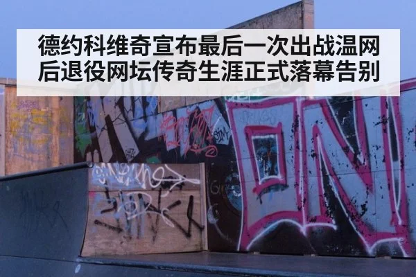 德约科维奇宣布最后一次出战温网后退役网坛传奇生涯正式落幕告别